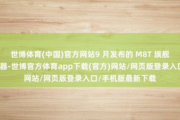 世博体育(中国)官方网站9 月发布的 M8T 旗舰级电子管便携播放器-世博官方体育app下载(官方)网站/网页版登录入口/手机版最新下载