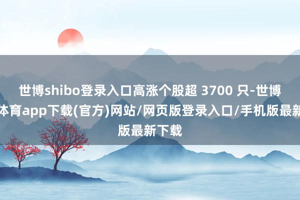 世博shibo登录入口高涨个股超 3700 只-世博官方体育app下载(官方)网站/网页版登录入口/手机版最新下载
