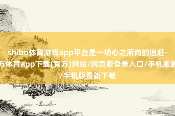 shibo体育游戏app平台是一场心之所向的追赶-世博官方体育app下载(官方)网站/网页版登录入口/手机版最新下载