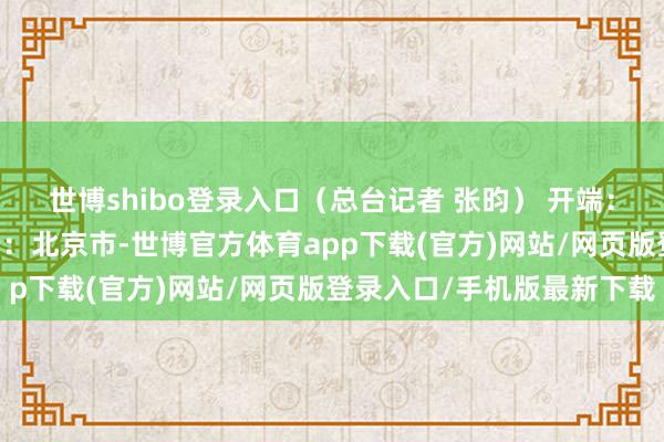 世博shibo登录入口（总台记者 张昀） 开端：央视新闻客户端 发布于：北京市-世博官方体育app下载(官方)网站/网页版登录入口/手机版最新下载