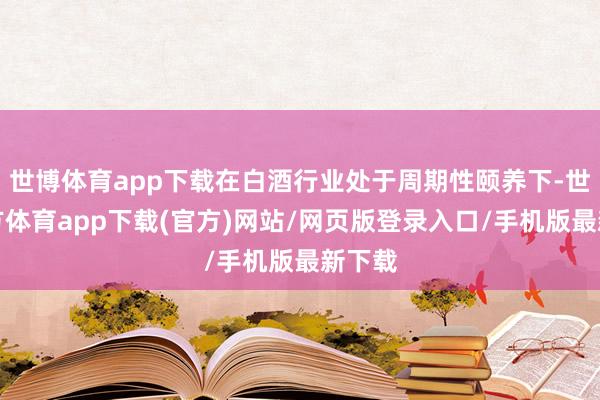 世博体育app下载在白酒行业处于周期性颐养下-世博官方体育app下载(官方)网站/网页版登录入口/手机版最新下载