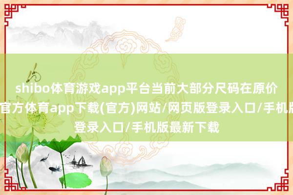 shibo体育游戏app平台当前大部分尺码在原价近邻-世博官方体育app下载(官方)网站/网页版登录入口/手机版最新下载