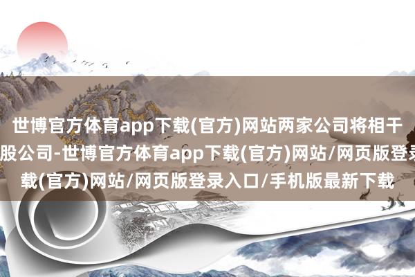 世博官方体育app下载(官方)网站两家公司将相干将业务归并为一家新控股公司-世博官方体育app下载(官方)网站/网页版登录入口/手机版最新下载