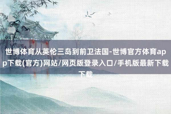 世博体育从英伦三岛到前卫法国-世博官方体育app下载(官方)网站/网页版登录入口/手机版最新下载