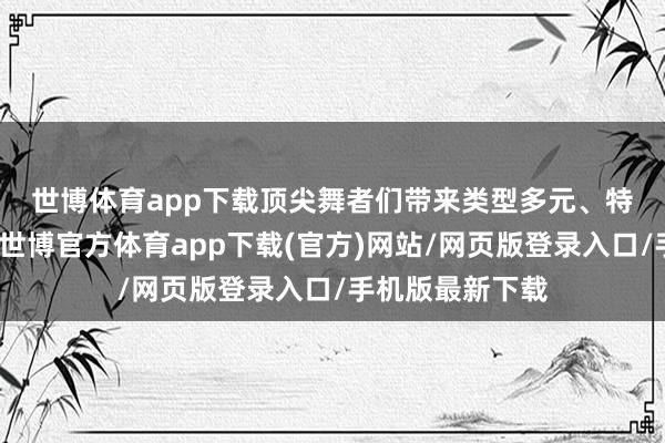 世博体育app下载　　顶尖舞者们带来类型多元、特色清醒的饰演-世博官方体育app下载(官方)网站/网页版登录入口/手机版最新下载