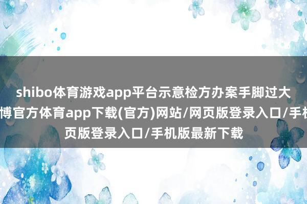 shibo体育游戏app平台示意检方办案手脚过大下不来台-世博官方体育app下载(官方)网站/网页版登录入口/手机版最新下载