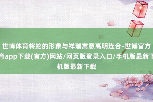 世博体育将蛇的形象与祥瑞寓意高明连合-世博官方体育app下载(官方)网站/网页版登录入口/手机版最新下载