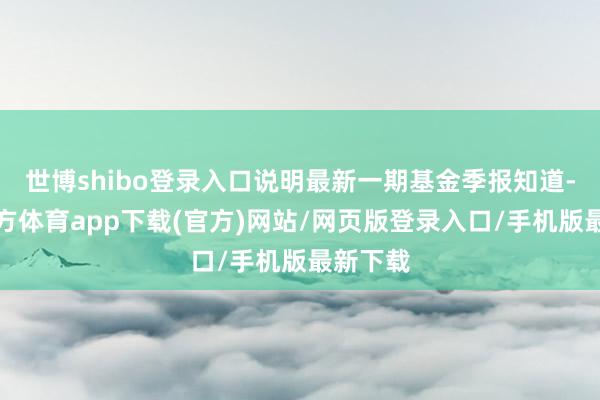 世博shibo登录入口说明最新一期基金季报知道-世博官方体育app下载(官方)网站/网页版登录入口/手机版最新下载