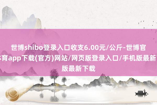 世博shibo登录入口收支6.00元/公斤-世博官方体育app下载(官方)网站/网页版登录入口/手机版最新下载