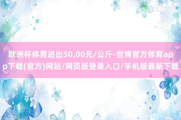 欧洲杯体育进出50.00元/公斤-世博官方体育app下载(官方)网站/网页版登录入口/手机版最新下载