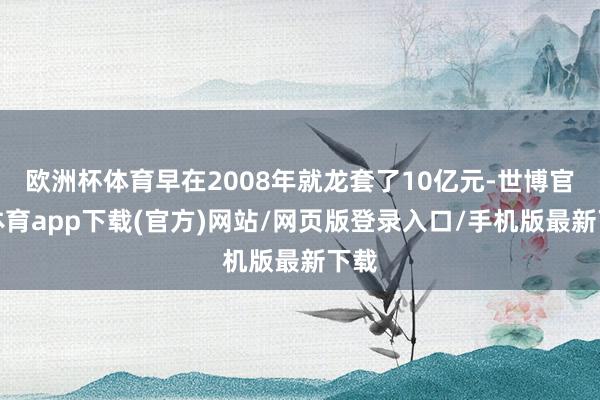 欧洲杯体育早在2008年就龙套了10亿元-世博官方体育app下载(官方)网站/网页版登录入口/手机版最新下载