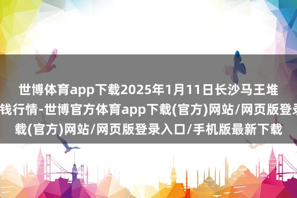 世博体育app下载2025年1月11日长沙马王堆农居品股份有限公司价钱行情-世博官方体育app下载(官方)网站/网页版登录入口/手机版最新下载
