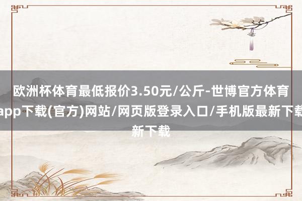 欧洲杯体育最低报价3.50元/公斤-世博官方体育app下载(官方)网站/网页版登录入口/手机版最新下载