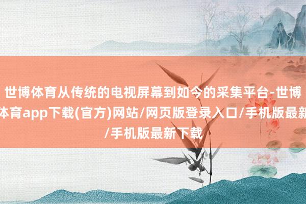 世博体育从传统的电视屏幕到如今的采集平台-世博官方体育app下载(官方)网站/网页版登录入口/手机版最新下载