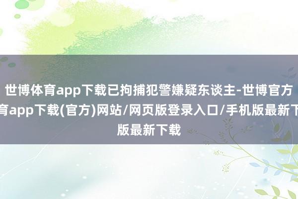 世博体育app下载已拘捕犯警嫌疑东谈主-世博官方体育app下载(官方)网站/网页版登录入口/手机版最新下载