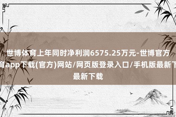 世博体育上年同时净利润6575.25万元-世博官方体育app下载(官方)网站/网页版登录入口/手机版最新下载