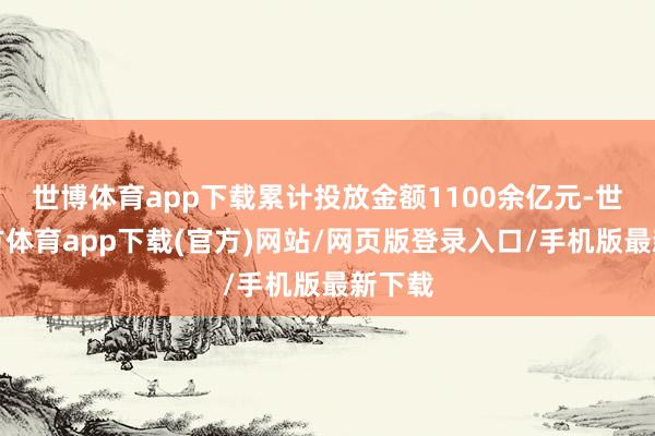世博体育app下载累计投放金额1100余亿元-世博官方体育app下载(官方)网站/网页版登录入口/手机版最新下载