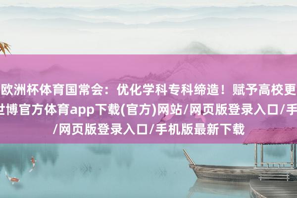 欧洲杯体育国常会：优化学科专科缔造！赋予高校更大的自主权-世博官方体育app下载(官方)网站/网页版登录入口/手机版最新下载