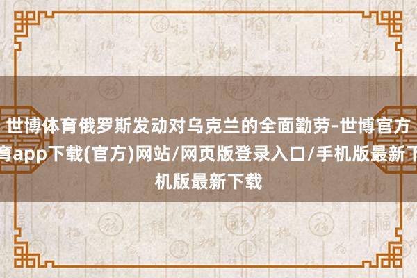 世博体育俄罗斯发动对乌克兰的全面勤劳-世博官方体育app下载(官方)网站/网页版登录入口/手机版最新下载