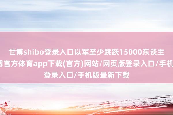世博shibo登录入口以军至少跳跃15000东谈主伤一火-世博官方体育app下载(官方)网站/网页版登录入口/手机版最新下载