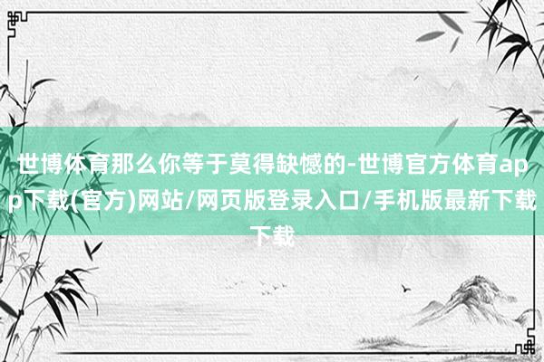 世博体育那么你等于莫得缺憾的-世博官方体育app下载(官方)网站/网页版登录入口/手机版最新下载
