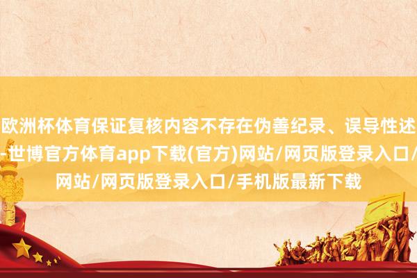 欧洲杯体育保证复核内容不存在伪善纪录、误导性述说或者重大遗漏-世博官方体育app下载(官方)网站/网页版登录入口/手机版最新下载