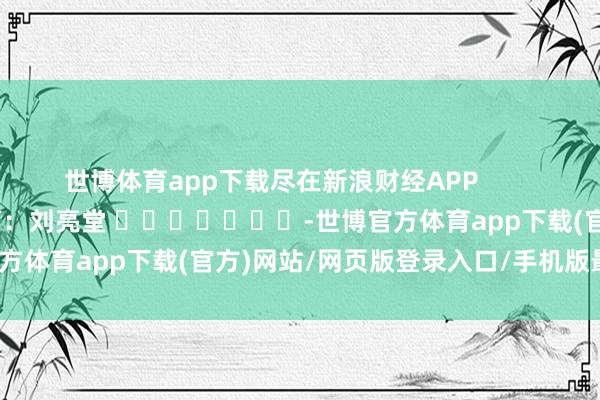 世博体育app下载尽在新浪财经APP            						遭殃裁剪：刘亮堂 							-世博官方体育app下载(官方)网站/网页版登录入口/手机版最新下载