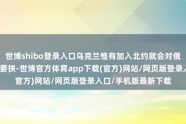 世博shibo登录入口乌克兰惟有加入北约就会对俄罗斯形成庞杂的安全要挟-世博官方体育app下载(官方)网站/网页版登录入口/手机版最新下载