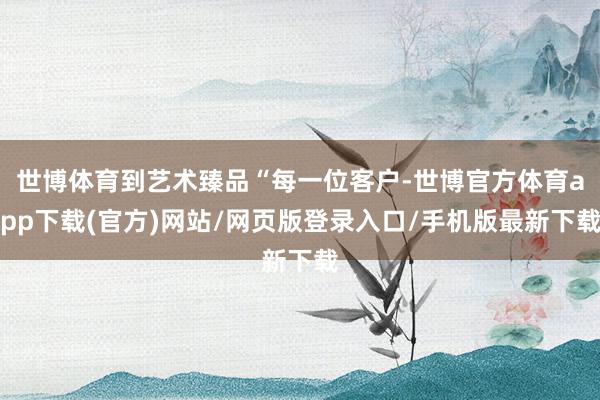 世博体育到艺术臻品“每一位客户-世博官方体育app下载(官方)网站/网页版登录入口/手机版最新下载
