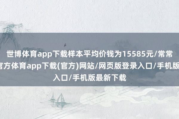世博体育app下载样本平均价钱为15585元/常常米-世博官方体育app下载(官方)网站/网页版登录入口/手机版最新下载