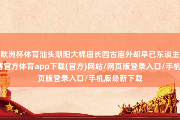 欧洲杯体育汕头潮阳大棉田长园古庙外却早已东谈主声承诺-世博官方体育app下载(官方)网站/网页版登录入口/手机版最新下载