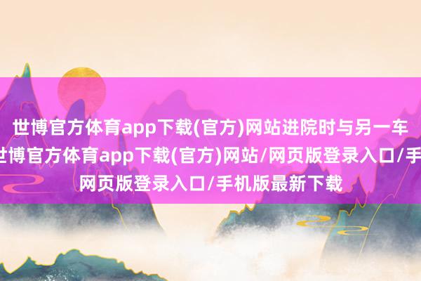 世博官方体育app下载(官方)网站进院时与另一车辆发生剐蹭-世博官方体育app下载(官方)网站/网页版登录入口/手机版最新下载