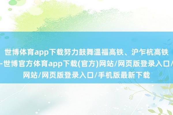 世博体育app下载努力鼓舞温福高铁、沪乍杭高铁等项当今期处事-世博官方体育app下载(官方)网站/网页版登录入口/手机版最新下载