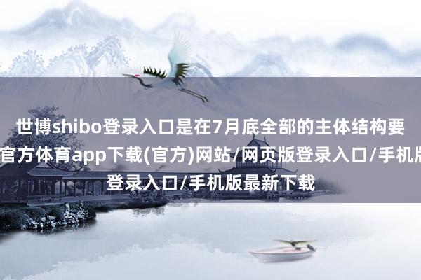 世博shibo登录入口是在7月底全部的主体结构要封顶-世博官方体育app下载(官方)网站/网页版登录入口/手机版最新下载