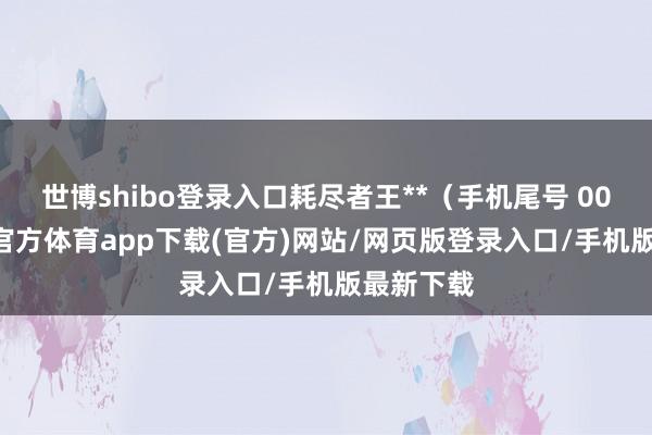 世博shibo登录入口耗尽者王**（手机尾号 0006-世博官方体育app下载(官方)网站/网页版登录入口/手机版最新下载