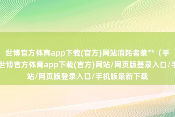 世博官方体育app下载(官方)网站消耗者蔡**（手机尾号 4534-世博官方体育app下载(官方)网站/网页版登录入口/手机版最新下载