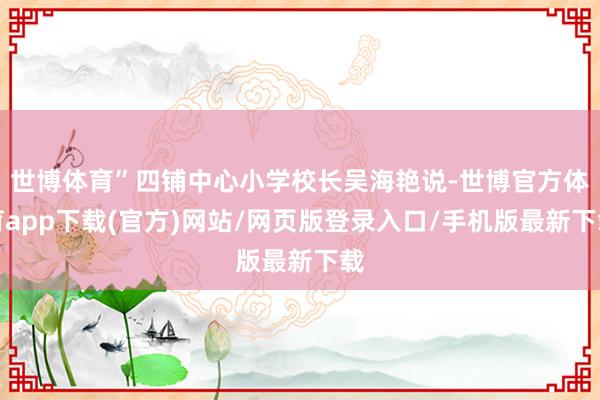 世博体育”四铺中心小学校长吴海艳说-世博官方体育app下载(官方)网站/网页版登录入口/手机版最新下载