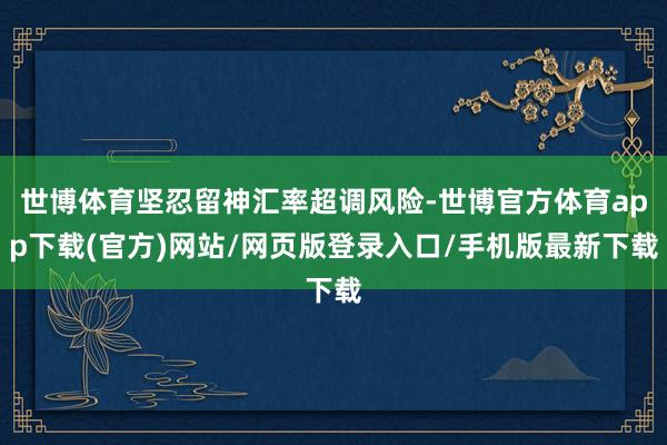 世博体育坚忍留神汇率超调风险-世博官方体育app下载(官方)网站/网页版登录入口/手机版最新下载