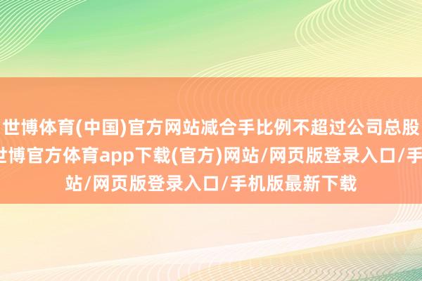 世博体育(中国)官方网站减合手比例不超过公司总股本的0.36%-世博官方体育app下载(官方)网站/网页版登录入口/手机版最新下载