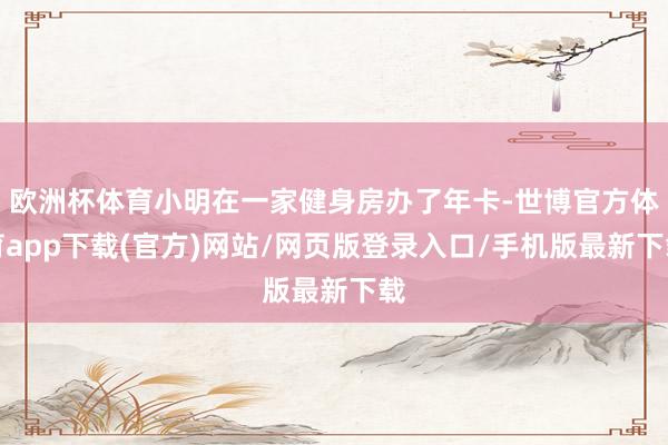 欧洲杯体育小明在一家健身房办了年卡-世博官方体育app下载(官方)网站/网页版登录入口/手机版最新下载