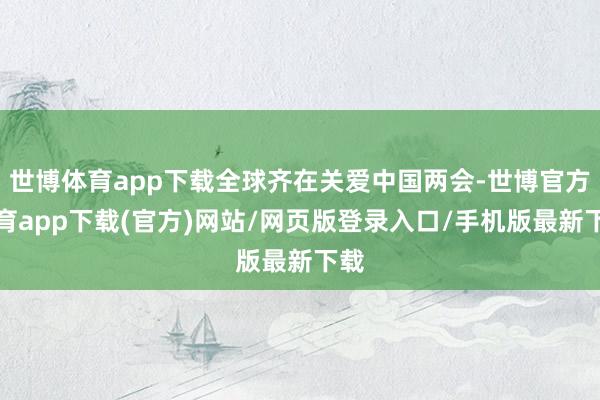 世博体育app下载全球齐在关爱中国两会-世博官方体育app下载(官方)网站/网页版登录入口/手机版最新下载