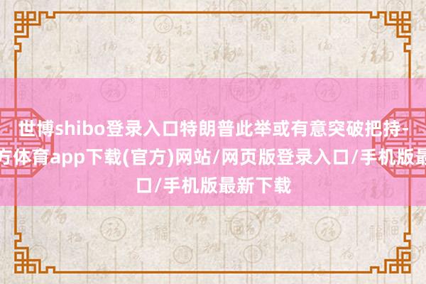 世博shibo登录入口特朗普此举或有意突破把持-世博官方体育app下载(官方)网站/网页版登录入口/手机版最新下载