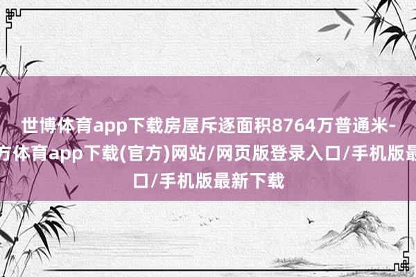 世博体育app下载房屋斥逐面积8764万普通米-世博官方体育app下载(官方)网站/网页版登录入口/手机版最新下载