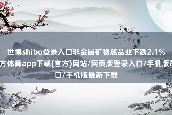 世博shibo登录入口非金属矿物成品业下跌2.1%-世博官方体育app下载(官方)网站/网页版登录入口/手机版最新下载