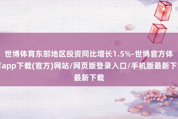 世博体育东部地区投资同比增长1.5%-世博官方体育app下载(官方)网站/网页版登录入口/手机版最新下载