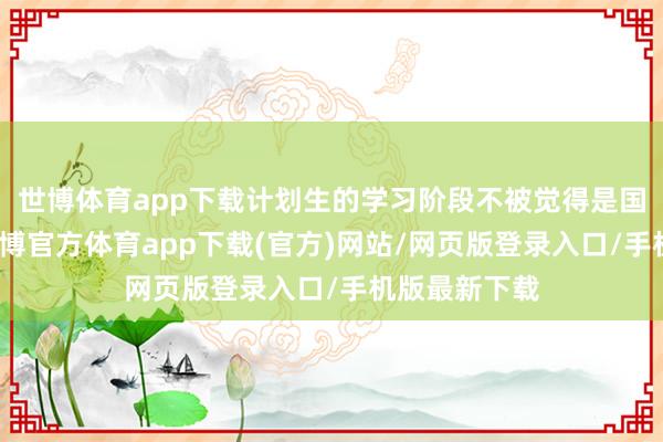 世博体育app下载计划生的学习阶段不被觉得是国度的义务-世博官方体育app下载(官方)网站/网页版登录入口/手机版最新下载