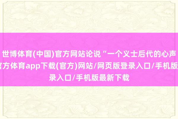 世博体育(中国)官方网站论说“一个义士后代的心声”-世博官方体育app下载(官方)网站/网页版登录入口/手机版最新下载