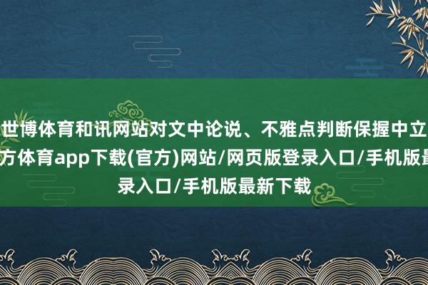 世博体育和讯网站对文中论说、不雅点判断保握中立-世博官方体育app下载(官方)网站/网页版登录入口/手机版最新下载