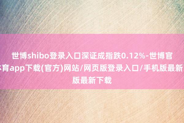 世博shibo登录入口深证成指跌0.12%-世博官方体育app下载(官方)网站/网页版登录入口/手机版最新下载