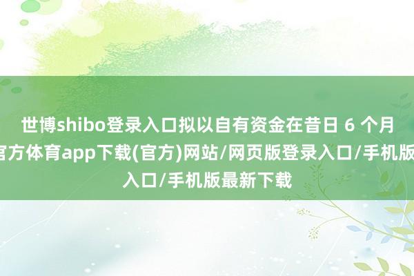 世博shibo登录入口拟以自有资金在昔日 6 个月内-世博官方体育app下载(官方)网站/网页版登录入口/手机版最新下载
